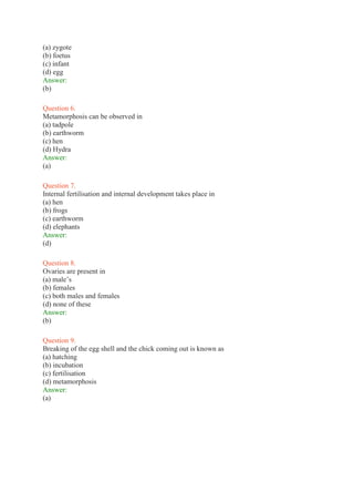 (a) zygote
(b) foetus
(c) infant
(d) egg
Answer:
(b)
Question 6.
Metamorphosis can be observed in
(a) tadpole
(b) earthworm
(c) hen
(d) Hydra
Answer:
(a)
Question 7.
Internal fertilisation and internal development takes place in
(a) hen
(b) frogs
(c) earthworm
(d) elephants
Answer:
(d)
Question 8.
Ovaries are present in
(a) male’s
(b) females
(c) both males and females
(d) none of these
Answer:
(b)
Question 9.
Breaking of the egg shell and the chick coming out is known as
(a) hatching
(b) incubation
(c) fertilisation
(d) metamorphosis
Answer:
(a)
 