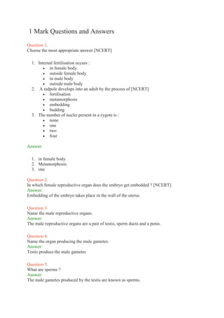 1 Mark Questions and Answers
Question 1.
Choose the most appropriate answer [NCERT]
1. Internal fertilisation occurs :
 in female body.
 outside female body
 in male body
 outside male body
2. A tadpole develops into an adult by the process of [NCERT]
 fertilisation
 metamorphosis
 embedding
 budding
3. The number of nuclei present in a zygote is :
 none
 one
 two
 four
Answer:
1. in female body.
2. Metamorphosis.
3. one
Question 2.
In which female reproductive organ does the embryo get embedded ? [NCERT]
Answer:
Embedding of the embryo takes place in the wall of the uterus.
Question 3.
Name the male reproductive organs.
Answer:
The male reproductive organs are a pair of testis, sperm ducts and a penis.
Question 4.
Name the organ producing the male gametes.
Answer:
Testis produce the male gametes
Question 5.
What are sperms ?
Answer:
The male gametes produced by the testis are known as sperms.
 