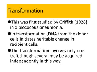 Transformation
This was first studied by Griffith {1928}
in diplococous pneumonia.
In transformation ,DNA from the donor
cells initiates heritable change in
recipient cells.
The transformation involves only one
trait,though several may be acquired
independently in this way.
 