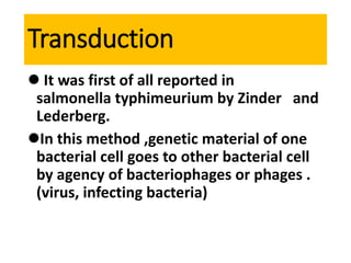 Transduction
 It was first of all reported in
salmonella typhimeurium by Zinder and
Lederberg.
In this method ,genetic material of one
bacterial cell goes to other bacterial cell
by agency of bacteriophages or phages .
(virus, infecting bacteria)
 