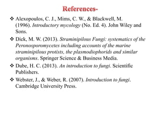  Alexopoulos, C. J., Mims, C. W., & Blackwell, M.
(1996). Introductory mycology (No. Ed. 4). John Wiley and
Sons.
 Dick, M. W. (2013). Straminipilous Fungi: systematics of the
Peronosporomycetes including accounts of the marine
straminipilous protists, the plasmodiophorids and similar
organisms. Springer Science & Business Media.
 Dube, H. C. (2013). An introduction to fungi. Scientific
Publishers.
 Webster, J., & Weber, R. (2007). Introduction to fungi.
Cambridge University Press.
 