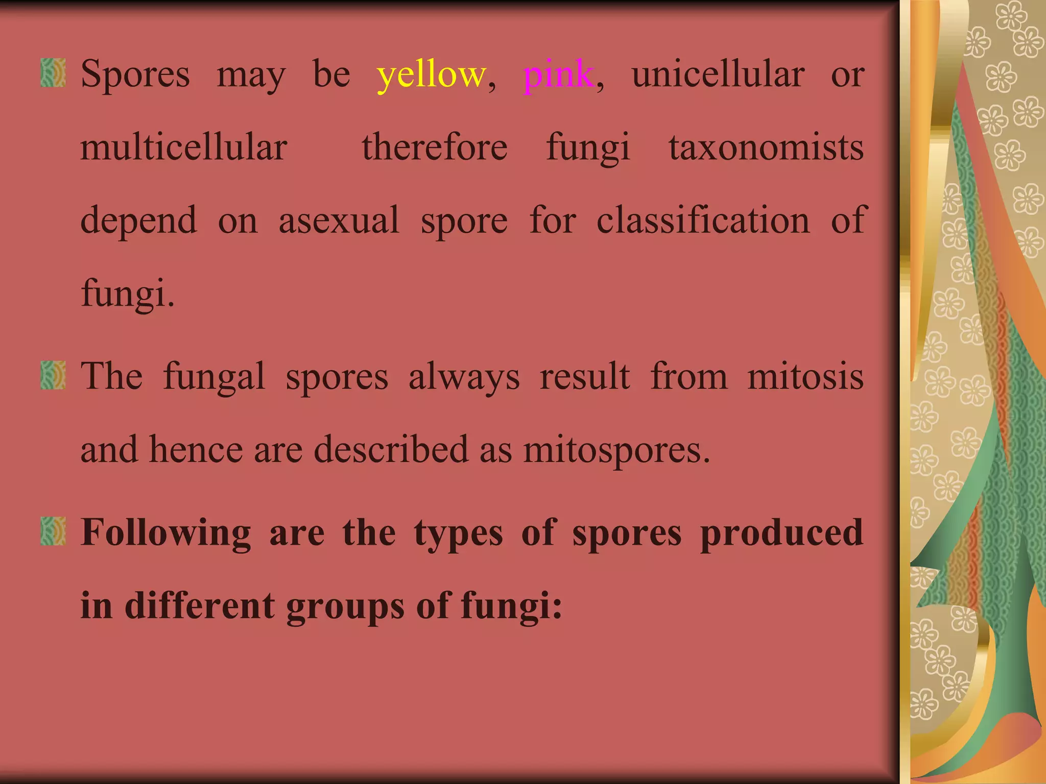 Spores may be yellow, pink, unicellular or
multicellular therefore fungi taxonomists
depend on asexual spore for classification of
fungi.
The fungal spores always result from mitosis
and hence are described as mitospores.
Following are the types of spores produced
in different groups of fungi:
 