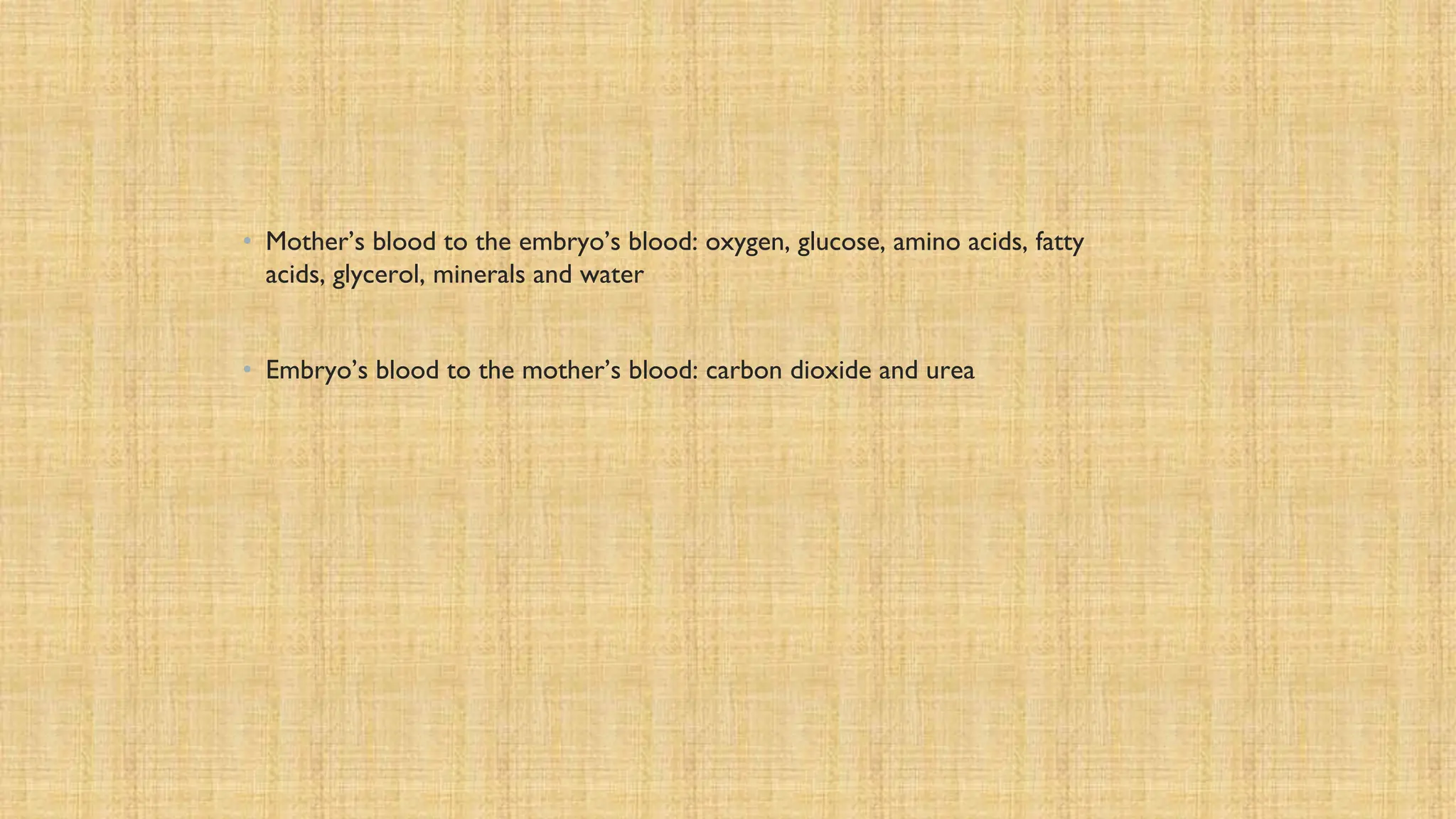 • Mother’s blood to the embryo’s blood: oxygen, glucose, amino acids, fatty
acids, glycerol, minerals and water
• Embryo’s blood to the mother’s blood: carbon dioxide and urea
 