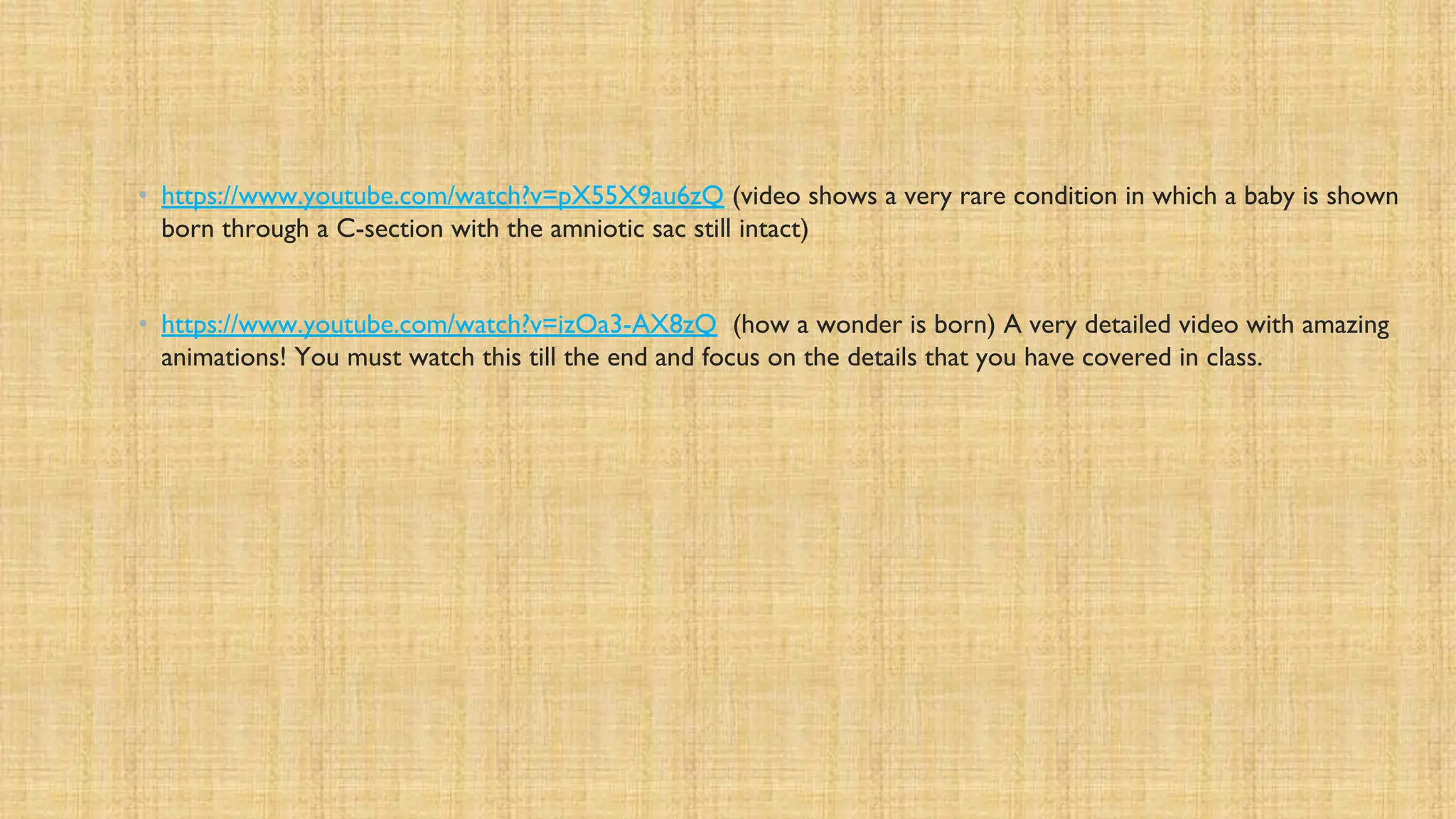 • https://www.youtube.com/watch?v=pX55X9au6zQ (video shows a very rare condition in which a baby is shown
born through a C-section with the amniotic sac still intact)
• https://www.youtube.com/watch?v=izOa3-AX8zQ (how a wonder is born) A very detailed video with amazing
animations! You must watch this till the end and focus on the details that you have covered in class.
 