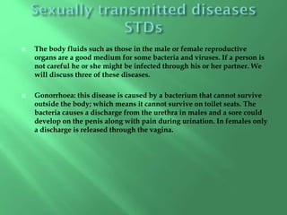  The body fluids such as those in the male or female reproductive
organs are a good medium for some bacteria and viruses. If a person is
not careful he or she might be infected through his or her partner. We
will discuss three of these diseases.
 Gonorrhoea: this disease is caused by a bacterium that cannot survive
outside the body; which means it cannot survive on toilet seats. The
bacteria causes a discharge from the urethra in males and a sore could
develop on the penis along with pain during urination. In females only
a discharge is released through the vagina.
 