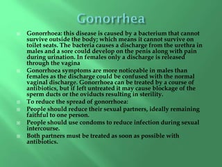  Gonorrhoea: this disease is caused by a bacterium that cannot
survive outside the body; which means it cannot survive on
toilet seats. The bacteria causes a discharge from the urethra in
males and a sore could develop on the penis along with pain
during urination. In females only a discharge is released
through the vagina
 Gonorrhoea symptoms are more noticeable in males than
females as the discharge could be confused with the normal
vaginal discharge. Gonorrhoea can be treated by a course of
antibiotics, but if left untreated it may cause blockage of the
sperm ducts or the oviducts resulting in sterility.
 To reduce the spread of gonorrhoea:
 People should reduce their sexual partners, ideally remaining
faithful to one person.
 People should use condoms to reduce infection during sexual
intercourse.
 Both partners must be treated as soon as possible with
antibiotics.
 