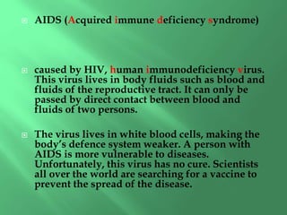  AIDS (Acquired immune deficiency syndrome)
 caused by HIV, human immunodeficiency virus.
This virus lives in body fluids such as blood and
fluids of the reproductive tract. It can only be
passed by direct contact between blood and
fluids of two persons.
 The virus lives in white blood cells, making the
body’s defence system weaker. A person with
AIDS is more vulnerable to diseases.
Unfortunately, this virus has no cure. Scientists
all over the world are searching for a vaccine to
prevent the spread of the disease.
 