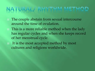  The couple abstain from sexual intercourse
around the time of ovulation.
 This is a more reliable method when the lady
has regular cycles and when she keeps record
of her menstrual cycle.
 It is the most accepted method by most
cultures and religions worldwide.
 