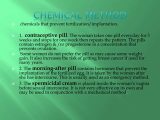  chemicals that prevent fertilization/implantation.
 1. contraceptive pill. The woman takes one pill everyday for 3
weeks and stops for one week then repeats the pattern. The pills
contain estrogen & /or progesterone in a concentration that
prevents ovulation.
 Some women do not prefer the pill as may cause some weight
gain. It also increases the risk of getting breast cancer if used for
many years.
 2. The morning-after pill contains hormones that prevent the
implantation of the fertilized egg. It is taken by the woman after
she has intercourse. This is usually used as an emergency method.
 3. The spermicidal cream is placed inside the woman’s vagina
before sexual intercourse. It is not very effective on its own and
may be used in conjunction with a mechanical method.
 