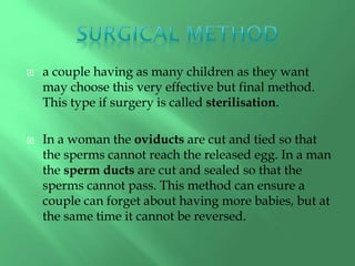  a couple having as many children as they want
may choose this very effective but final method.
This type if surgery is called sterilisation.
 In a woman the oviducts are cut and tied so that
the sperms cannot reach the released egg. In a man
the sperm ducts are cut and sealed so that the
sperms cannot pass. This method can ensure a
couple can forget about having more babies, but at
the same time it cannot be reversed.
 