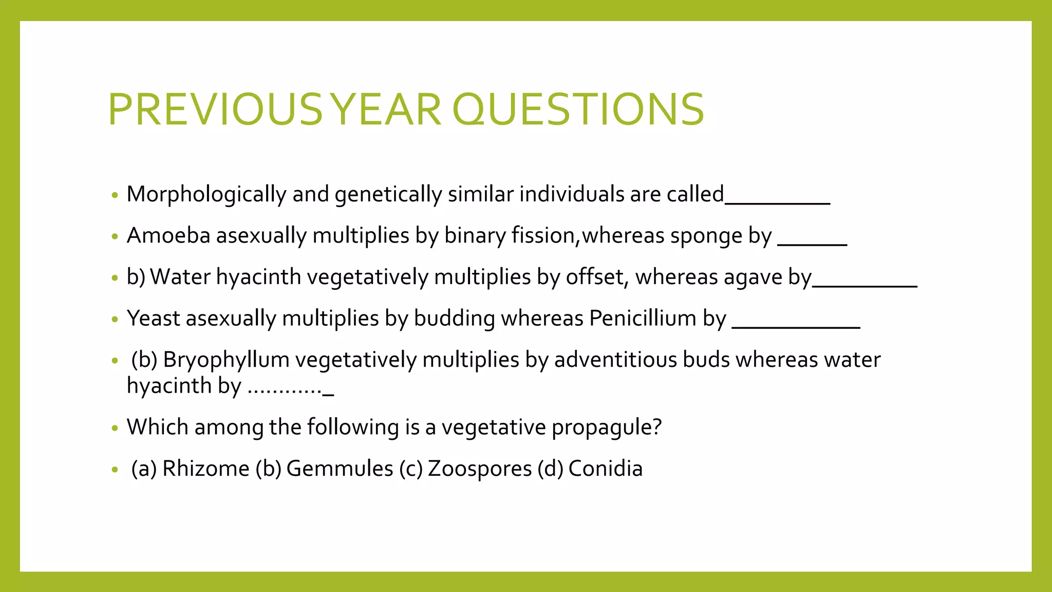 PREVIOUSYEAR QUESTIONS
• Morphologically and genetically similar individuals are called_________
• Amoeba asexually multiplies by binary fission,whereas sponge by ______
• b)Water hyacinth vegetatively multiplies by offset, whereas agave by_________
• Yeast asexually multiplies by budding whereas Penicillium by ___________
• (b) Bryophyllum vegetatively multiplies by adventitious buds whereas water
hyacinth by ............_
• Which among the following is a vegetative propagule?
• (a) Rhizome (b) Gemmules (c) Zoospores (d) Conidia