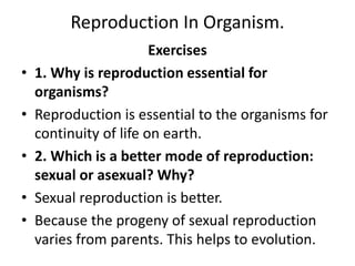 Reproduction In Organism.
Exercises
• 1. Why is reproduction essential for
organisms?
• Reproduction is essential to the organisms for
continuity of life on earth.
• 2. Which is a better mode of reproduction:
sexual or asexual? Why?
• Sexual reproduction is better.
• Because the progeny of sexual reproduction
varies from parents. This helps to evolution.
 