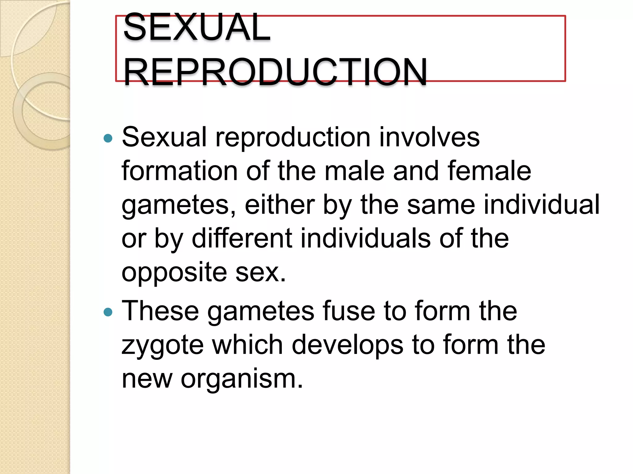 SEXUAL
REPRODUCTION
Sexual reproduction involves
formation of the male and female
gametes, either by the same individual
or by different individuals of the
opposite sex.
 These gametes fuse to form the
zygote which develops to form the
new organism.


 