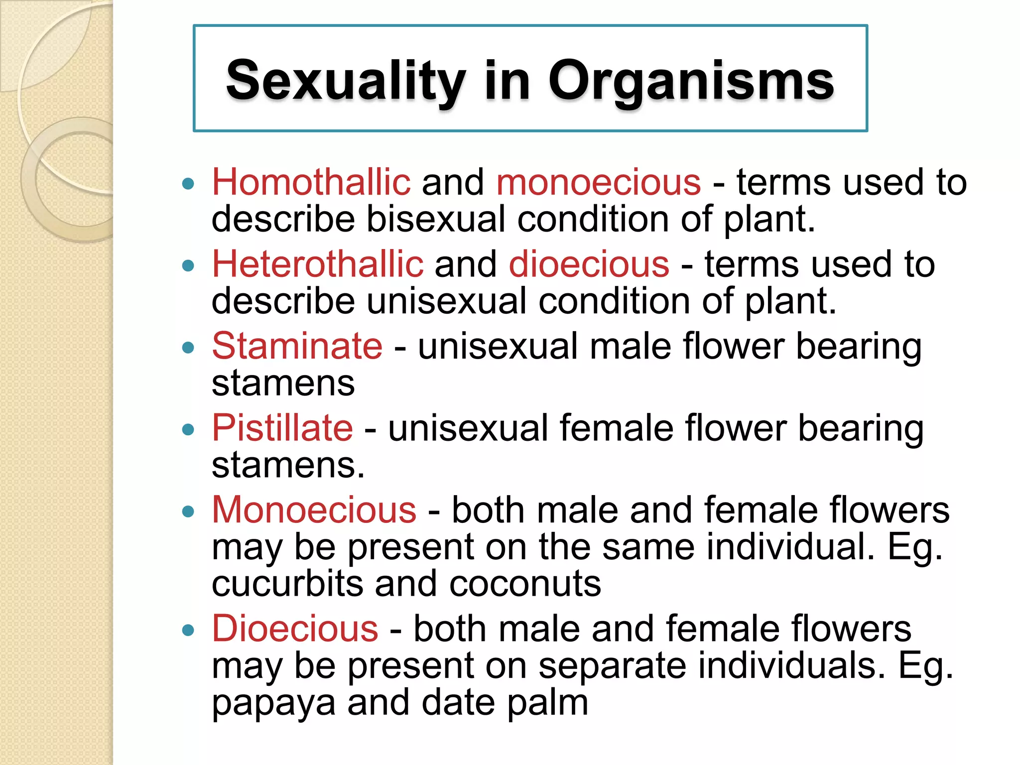 Sexuality in Organisms









Homothallic and monoecious - terms used to
describe bisexual condition of plant.
Heterothallic and dioecious - terms used to
describe unisexual condition of plant.
Staminate - unisexual male flower bearing
stamens
Pistillate - unisexual female flower bearing
stamens.
Monoecious - both male and female flowers
may be present on the same individual. Eg.
cucurbits and coconuts
Dioecious - both male and female flowers
may be present on separate individuals. Eg.
papaya and date palm

 