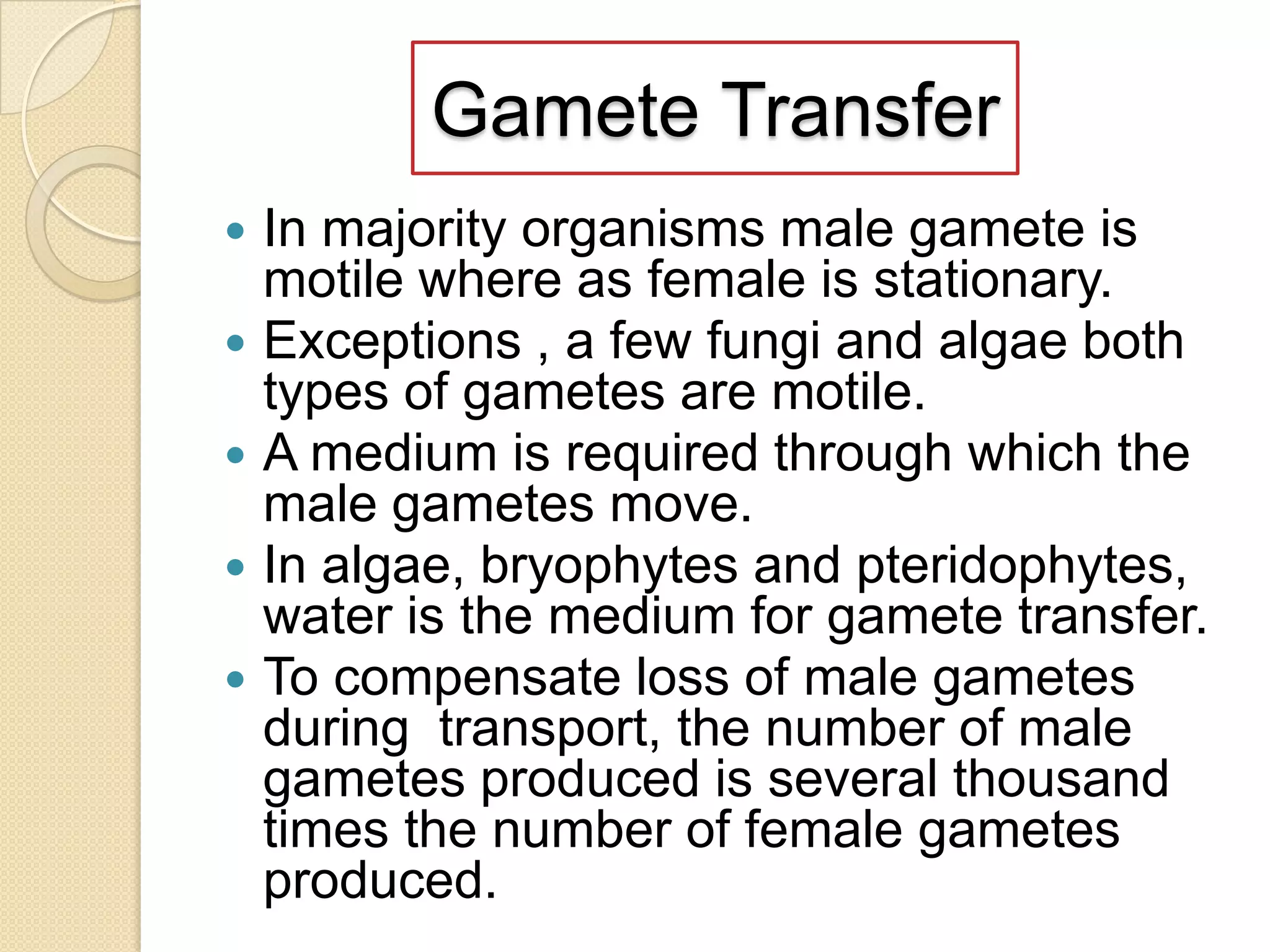 Gamete Transfer
In majority organisms male gamete is
motile where as female is stationary.
 Exceptions , a few fungi and algae both
types of gametes are motile.
 A medium is required through which the
male gametes move.
 In algae, bryophytes and pteridophytes,
water is the medium for gamete transfer.
 To compensate loss of male gametes
during transport, the number of male
gametes produced is several thousand
times the number of female gametes
produced.


 