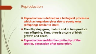 Reproduction
Reproduction is defined as a biological process in
which an organism gives rise to young ones
(offspring) similar to itself.
The offspring grow, mature and in turn produce
new offspring. Thus, there is a cycle of birth,
growth and death.
Reproduction enables the continuity of the
species, generation after generation.
 
