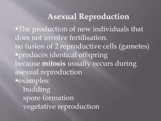 The production of new individuals that
does not involve fertilisation.
no fusion of 2 reproductive cells (gametes)
produces identical offspring
because mitosis usually occurs during
asexual reproduction
examples:
budding
spore formation
vegetative reproduction
Asexual Reproduction
 