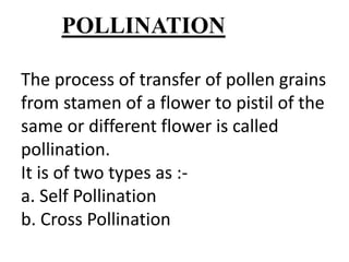 The process of transfer of pollen grains
from stamen of a flower to pistil of the
same or different flower is called
pollination.
It is of two types as :-
a. Self Pollination
b. Cross Pollination
POLLINATION
 