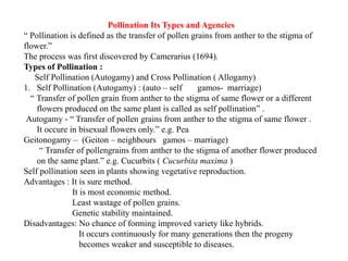 Pollination Its Types and Agencies
“ Pollination is defined as the transfer of pollen grains from anther to the stigma of
flower.”
The process was first discovered by Camerarius (1694).
Types of Pollination :
Self Pollination (Autogamy) and Cross Pollination ( Allogamy)
1. Self Pollination (Autogamy) : (auto – self gamos- marriage)
“ Transfer of pollen grain from anther to the stigma of same flower or a different
flowers produced on the same plant is called as self pollination” .
Autogamy - “ Transfer of pollen grains from anther to the stigma of same flower .
It occure in bisexual flowers only.” e.g. Pea
Geitonogamy – (Geiton – neighbours gamos – marriage)
“ Transfer of pollengrains from anther to the stigma of another flower produced
on the same plant.” e.g. Cucurbits ( Cucurbita maxima )
Self pollination seen in plants showing vegetative reproduction.
Advantages : It is sure method.
It is most economic method.
Least wastage of pollen grains.
Genetic stability maintained.
Disadvantages: No chance of forming improved variety like hybrids.
It occurs continuously for many generations then the progeny
becomes weaker and susceptible to diseases.
 