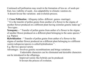 Continued self pollination may result in the formation of less no. of seeds per
fruit, less viability of seeds , less adaptability to climatic varation etc.
It dosent favour the variations and evolution process.
2. Cross Pollination : Allogamy (allos- different gamos- marriage)
“ It is the transfer of pollen grains from another of a flower to the stigma of
another flower produced on a different plant having sisimilar genetic make up.”
Two types .
Xenogamy – “ Transfer of pollen grains from anther of a flower to the stigma
of another flower produced on a different plant belonging to the same species.”
e.g. Papaya
Hybridization : “ Transfer of pollen grains from anther of a flower to the
stigma of another flower produced on a different plant belonging to a different
variety/subspecies/species is called hybridization ” .
E.g. Bet two species/variety
Advantages : Involves genetic recombinations and brings variations.
Undesirable characters can be eliminated and desirable characters
can be introduced in the offsprings.
Improved variety like hybrids can be produced.
It favours the process of evolution.
 