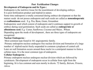 Post Fertilization Changes
Development of Endosperm and Its Types :
Endosperm is the nutritive tissue for the nourishment of developing embryo.
It is post fertilization product and triploid in nature.
Some time endosperm is totally consumed during embryo development so that the
mature seeds do not posses endosperm and such seeds are called as nonendospermic
or exalbuminous seed. E.g. Pea, Bean, Gram, Groundnut
Endospermic seed which consist of endosperm and it continues support to growth of
embryo during seed germination. Such seeds are called as endospermic or
albuminous seed. E.g Caster, Sunflower, Coconut and Maize , Wheat.
Depending upon the mode of development , there are three types of endopserm are
recognized.
Nuclear Endosperm :
Most common type found in 161 angiospermic family.
Primary endosperm nucleus undergoes free nuclear division and formation of a large
number of triploid nuclei freely suspended in common cytoplasm of central cell.
Later on wall formation occurs around these nuclei in a centripetal manner to form a
cellular mass. It is the most common type of endosperm.
Cellular Endosperm :
Primary endosperm nucleus undergoes nuclear division which are followed by
cytokinesis. Development of endosperm occur in cellular from right from the
beginning. Iit is less common and seen mostly in dicots. 72 family, Balsam, Petunia,
Adoxa
 