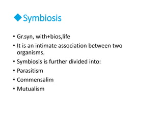 Symbiosis
• Gr.syn, with+bios,life
• It is an intimate association between two
organisms.
• Symbiosis is further divided into:
• Parasitism
• Commensalim
• Mutualism
 