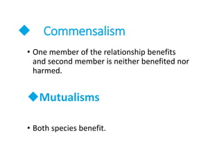  Commensalism
• One member of the relationship benefits
and second member is neither benefited nor
harmed.
Mutualisms
• Both species benefit.
 