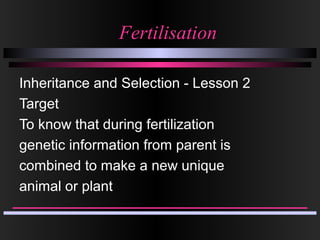 FertilisationFertilisation
Inheritance and Selection - Lesson 2
Target
To know that during fertilization
genetic information from parent is
combined to make a new unique
animal or plant
 