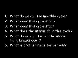 Questions
1. What do we call the monthly cycle?
2. When does this cycle start?
3. When does this cycle stop?
4. What does the uterus do in this cycle?
5. What do we call it when the uterus
lining breaks down?
6. What is another name for periods?
 