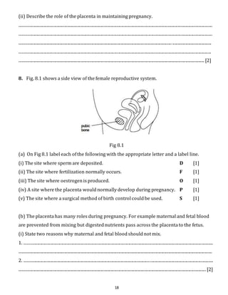 (ii) Describe the role of the placenta in maintaining pregnancy. 
........................................................................................................................................................................................... 
........................................................................................................................................................................................... 
.................................................................................................................................................... ...................................... 
.......................................................................................................................................................................................... 
................................................................................................................................................................................... [2] 
8. Fig. 8.1 shows a side view of the female reproductive system. 
Fig 8.1 
(a) On Fig 8.1 label each of the following with the appropriate letter and a label line. 
(i) The site where sperm are deposited. D [1] 
(ii) The site where fertilization normally occurs. F [1] 
(iii) The site where oestrogen is produced. O [1] 
(iv) A site where the placenta would normally develop during pregnancy. P [1] 
(v) The site where a surgical method of birth control could be used. S [1] 
(b) The placenta has many roles during pregnancy. For example maternal and fetal blood 
are prevented from mixing but digested nutrients pass across the placenta to the fetus. 
(i) State two reasons why maternal and fetal blood should not mix. 
1. ....................................................................................................................................................................................... 
........................................................................................................................................................................................... 
2. ....................................................................................................................................................................................... 
..................................................................................................................................................................................... [2] 
18 
 