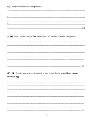 (ii) List three other roles of the placenta. 
1. ....................................................................................................................................................................................... 
.......................................................................................................................................................................... ................. 
2. .............................................................................................................. ......................................................................... 
.......................................................................................................................................................................................... 
3. ....................................................................................................................................................................................... 
..................................................................................................................................................................................... [3] 
9. (a) State the functions of five named parts of the male reproductive system. 
........................................................................................................................................................................................... 
........................................................................................................................................................................................... 
........................................................................................................................................................................................... 
........................................................................................................................................................................................... 
............................................................................................................................................. ............................................. 
.......................................................................................................................................................................................... 
.......................................................................................................................................................................................... 
................................................................................................................................................................................... [5] 
(b) (i) Explain how sperm, deposited in the vagina during sexual intercourse, 
reach an egg. 
........................................................................................................................................................................................... 
........................................................................................................................................................................................... 
........................................................................................................................................................................................... 
........................................................................................................................................................................................... 
.......................................................................................................................................................................................... 
.......................................................................................................................................................................................... 
.......................................................................................................................................................................................... 
.......................................................................................................................................................................................... 
................................................................................................................................................................................... [4] 
19 
 