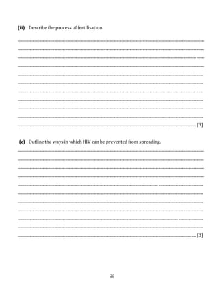 20 
(ii) Describe the process of fertilisation. 
........................................................................................................................................................................................... 
........................................................................................................................................................................................... 
.................................................................................................................................................................................... ....... 
........................................................................................................................................................................................... 
.......................................................................................................................................................................................... 
.......................................................................................................................................................................................... 
.......................................................................................................................................................................................... 
.......................................................................................................................................................................................... 
.......................................................................................................................................................................................... 
.......................................................................................................................................................................................... 
................................................................................................................................................................................... [3] 
(c) Outline the ways in which HIV can be prevented from spreading. 
........................................................................................................................................................................................... 
........................................................................................................................................................................................... 
........................................................................................................................................................................................... 
........................................................................................................................................................................................... 
............................................................................................................................................. ............................................. 
.......................................................................................................................................................................................... 
.......................................................................................................................................................................................... 
.......................................................................................................................................................................................... 
................................................................................................................................................................. ......................... 
.......................................................................................................................................................................................... 
................................................................................................................................................................................... [3] 
 