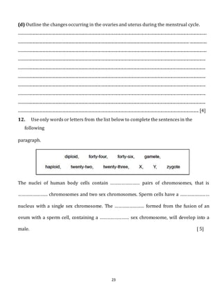 (d) Outline the changes occurring in the ovaries and uterus during the menstrual cycle. 
........................................................................................................................................................................................... 
.......................................................................................................................................................................... ................. 
........................................................................................................................................................................................... 
.......................................................................................................................................................................................... 
.......................................................................................................................................................................................... 
.......................................................................................................................................................................................... 
.......................................................................................................................................................................................... 
.......................................................................................................................................................................................... 
.......................................................................................................................................................................................... 
................................................................................................................................................................................... [4] 
12. Use only words or letters from the list below to complete the sentences in the 
23 
following 
paragraph. 
The nuclei of human body cells contain …………………… pairs of chromosomes, that is 
…………………… chromosomes and two sex chromosomes. Sperm cells have a …………………… 
nucleus with a single sex chromosome. The …………………… formed from the fusion of an 
ovum with a sperm cell, containing a …………………… sex chromosome, will develop into a 
male. [ 5] 
 