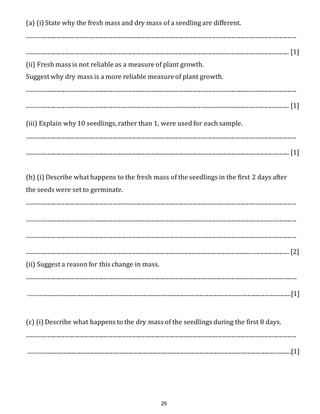 (a) (i) State why the fresh mass and dry mass of a seedling are different. 
.......................................................................................................................................................................................... 
..................................................................................................................................................................................... [1] 
(ii) Fresh mass is not reliable as a measure of plant growth. 
Suggest why dry mass is a more reliable measure of plant growth. 
.......................................................................................................................................................................................... 
..................................................................................................................................................................................... [1] 
(iii) Explain why 10 seedlings, rather than 1, were used for each sample. 
.......................................................................................................................................................................................... 
..................................................................................................................................................................................... [1] 
(b) (i) Describe what happens to the fresh mass of the seedlings in the first 2 days after 
the seeds were set to germinate. 
.......................................................................................................................................................................................... 
.......................................................................................................................................................................................... 
.......................................................................................................................................................................................... 
..................................................................................................................................................................................... [2] 
(ii) Suggest a reason for this change in mass. 
.......................................................................................................................................................................................... 
.....................................................................................................................................................................................[1] 
(c) (i) Describe what happens to the dry mass of the seedlings during the first 8 days. 
.......................................................................................................................................................................................... 
.....................................................................................................................................................................................[1] 
29 
 