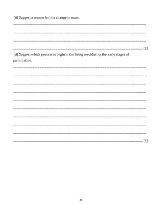 (ii) Suggest a reason for this change in mass. 
.......................................................................................................................................................................................... 
.......................................................................................................................................................................................... 
.......................................................................................................................................................................................... 
..................................................................................................................................................................................... [2] 
(d) Suggest which processes begin in the living seed during the early stages of 
germination. 
.......................................................................................................................................................................................... 
.......................................................................................................................................................................................... 
.......................................................................................................................................................................................... 
.......................................................................................................................................................................................... 
.......................................................................................................................................................................................... 
.......................................................................................................................................................................................... 
............................................................................................................................................. ............................................. 
.......................................................................................................................................................................................... 
.......................................................................................................................................................................................... 
..................................................................................................................................................................................... [4] 
30 
