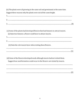 (ii) The plants were all growing in the same soil and germinated at the same time. 
Suggest three reasons why the plants were not all the same height. 
1....................................................................................................................................................................................... 
2. ............................................................................................................................................................................... .... 
3. ...................................................................................................................................................................................[3] 
(c) Some of the plants had developed flowers that had features to attract insects. 
(i) State two features a flower could have to attract insects. 
1....................................................................................................................................................................................... 
2. ................................................................................................................................................................................... 
(ii) State the role insects have when visiting these flowers. 
............................................................................................................................................................................................. 
...................................................................................................................................................................................... [1] 
(d) Some of the flowers developed seeds although insects had not visited them. 
Suggest how seed formation could occur in the flowers not visited by insects. 
........................................................................................................................................................................................... 
............................................................................................................................................................................. .............. 
...................................................................................................................................................................................... [2] 
4 
 