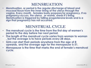 MENSRUATION
• Menstruation, or period is the regular discharge of blood and
mucosal tissue from the inner lining of the uterus through the
vagina. Every month , females body prepares for pregnancy. If no
pregnancy occurs, the uterus , or womb, sheds it’s lining.
Menstruation is triggered by falling progesterone levels and is a
sign that pregnancy has not occurred.
MENSTRUAL CYCLE
• The menstrual cycle is the time from the first day of women’s
period to the day before her next period.
• The length of the menstrual cycle varies from woman to woman
, but the average is to have periods every 28 days.
• Girls can start their periods anywhere from the age of 8
upwards, and the average age for the menopause is 51.
• Menopause is the time that marks the end of female’s menstrual
cycle.
2/22/2023
Footer Text 13
 
