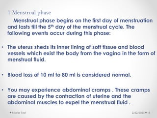 1 Menstrual phase
Menstrual phase begins on the first day of menstruation
and lasts till the 5th day of the menstrual cycle. The
following events occur during this phase:
• The uterus sheds its inner lining of soft tissue and blood
vessels which exist the body from the vagina in the form of
menstrual fluid.
• Blood loss of 10 ml to 80 ml is considered normal.
• You may experience abdominal cramps . These cramps
are caused by the contraction of uterine and the
abdominal muscles to expel the menstrual fluid .
2/22/2023
Footer Text 15
 