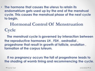 • The hormone that causes the uterus to retain its
endometrium gets used up by the end of the menstrual
cycle. This causes the menstrual phase of the next cycle
to begin.
Hormonal Control Of Menstruation
Cycle
The menstrual cycle is governed by interaction between
the reproductive hormones LH , FSH , oestradiol ,
progestrone that result in growth of follicle, ovulation ,
formation of the corpus luteum.
If no pregnancy occurs the fall of progestrone leads to
the shading of womb lining and recommencing the cycle.
2/22/2023
Footer Text 18
 
