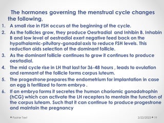 The hormones governing the menstrual cycle changes
the following,
1. A small rise in FSH occurs at the beginning of the cycle.
2. As the follicles grow, they produce Oesrtradial and Inhibin B. Inhabin
B and low level of oestradiol exert negative feed back on the
hypothalamic-pituitary-gonadal axis to reduce FSH levels. This
reduction aids selection of the dominant follicle.
3. As the dominant follicle continues to grow it continues to produce
oesrtadial.
4. The mid cycle rise in LH that last for 36-48 hours , leads to ovulation
and remnant of the follicle forms corpus luteum.
5. The progestrone prepares the endometrium for implantation in case
an egg is fertilized to form embryo .
6. If an embryo forms it secretes the human choriomic gonadotrophin
(hCG) which can activate the LH recepters to mentain the function of
the corpus luteam. Such that it can continue to produce progestrone
and maintain the pregnancy
2/22/2023
Footer Text 19
 