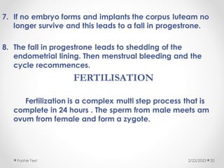 7. If no embryo forms and implants the corpus luteam no
longer survive and this leads to a fall in progestrone.
8. The fall in progestrone leads to shedding of the
endometrial lining. Then menstrual bleeding and the
cycle recommences.
FERTILISATION
Fertilization is a complex multi step process that is
complete in 24 hours . The sperm from male meets am
ovum from female and form a zygote.
2/22/2023
Footer Text 20
 