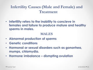 Infertility Causes (Male and Female) and
Treatment
• Infertility refers to the inability to concieve in
females and failure to produce mature and healthy
sperms in males.
MALES
• Abnormal production of sperms
• Genetic conditions
• Hormonal or sexual disorders such as gonorrhea,
mumps, chlamydia.
• Hormone imbalance – dismpting ovulation
2/22/2023
Footer Text 23
 