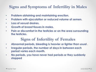 Signs and Symptoms of Infertility in Males
• Problem obtaining and maintaining erection.
• Problem with ejaculation or reduced volume of semen.
• Loss of sexual desires.
• Growth of breast tissues in males.
• Pain or discomfort in the testicles or on the area surrounding
the testicles.
Signs of Infertility of Females
• Abnormal periods, bleeding is heavier or lighter than usual .
• Irregular periods, the number of days in between each
period varies each month.
• No periods, you have never had periods or they suddenly
stopped
2/22/2023
Footer Text 25
 