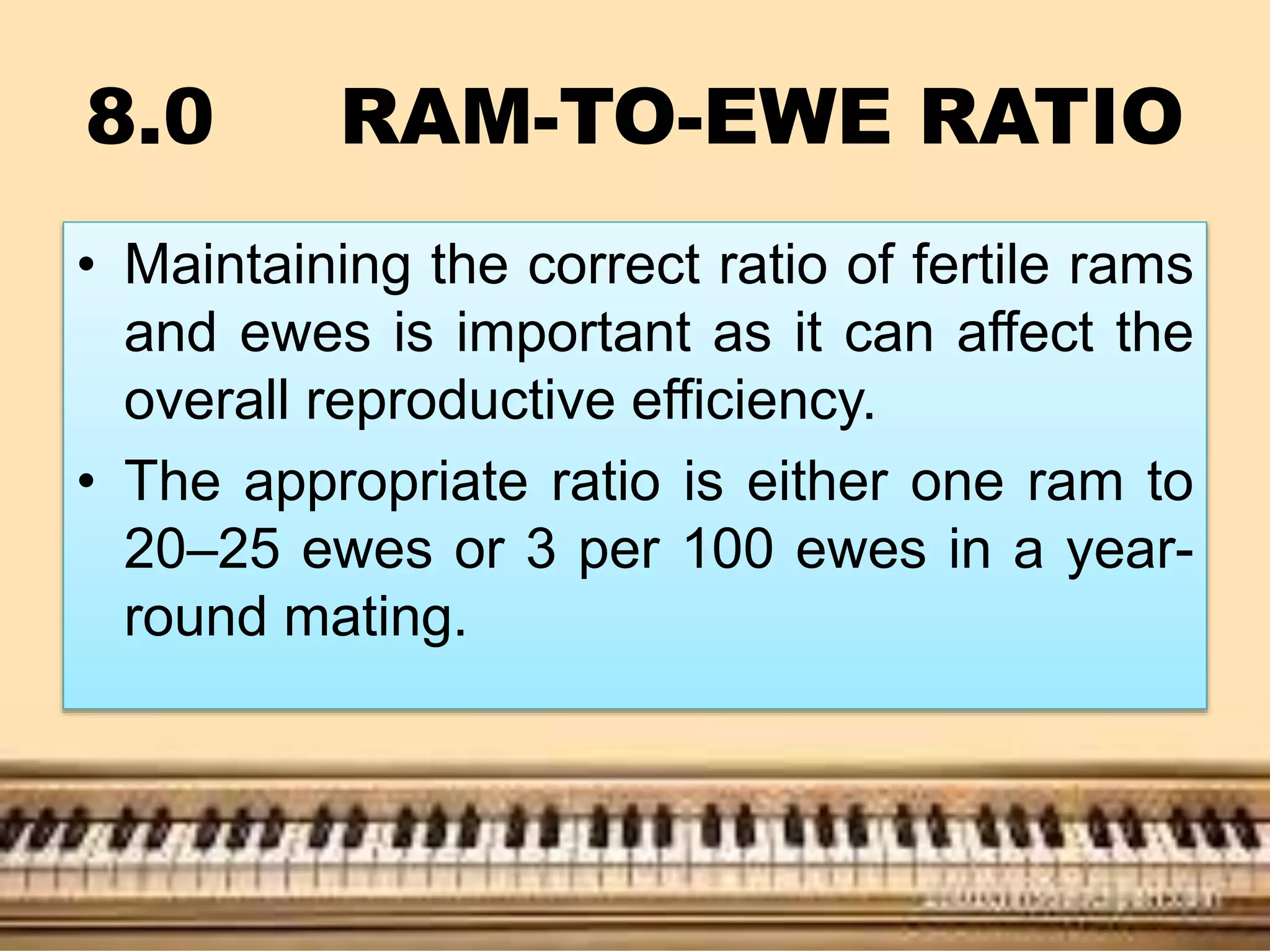 8.0 RAM-TO-EWE RATIO
• Maintaining the correct ratio of fertile rams
and ewes is important as it can affect the
overall reproductive efficiency.
• The appropriate ratio is either one ram to
20–25 ewes or 3 per 100 ewes in a year-
round mating.
 
