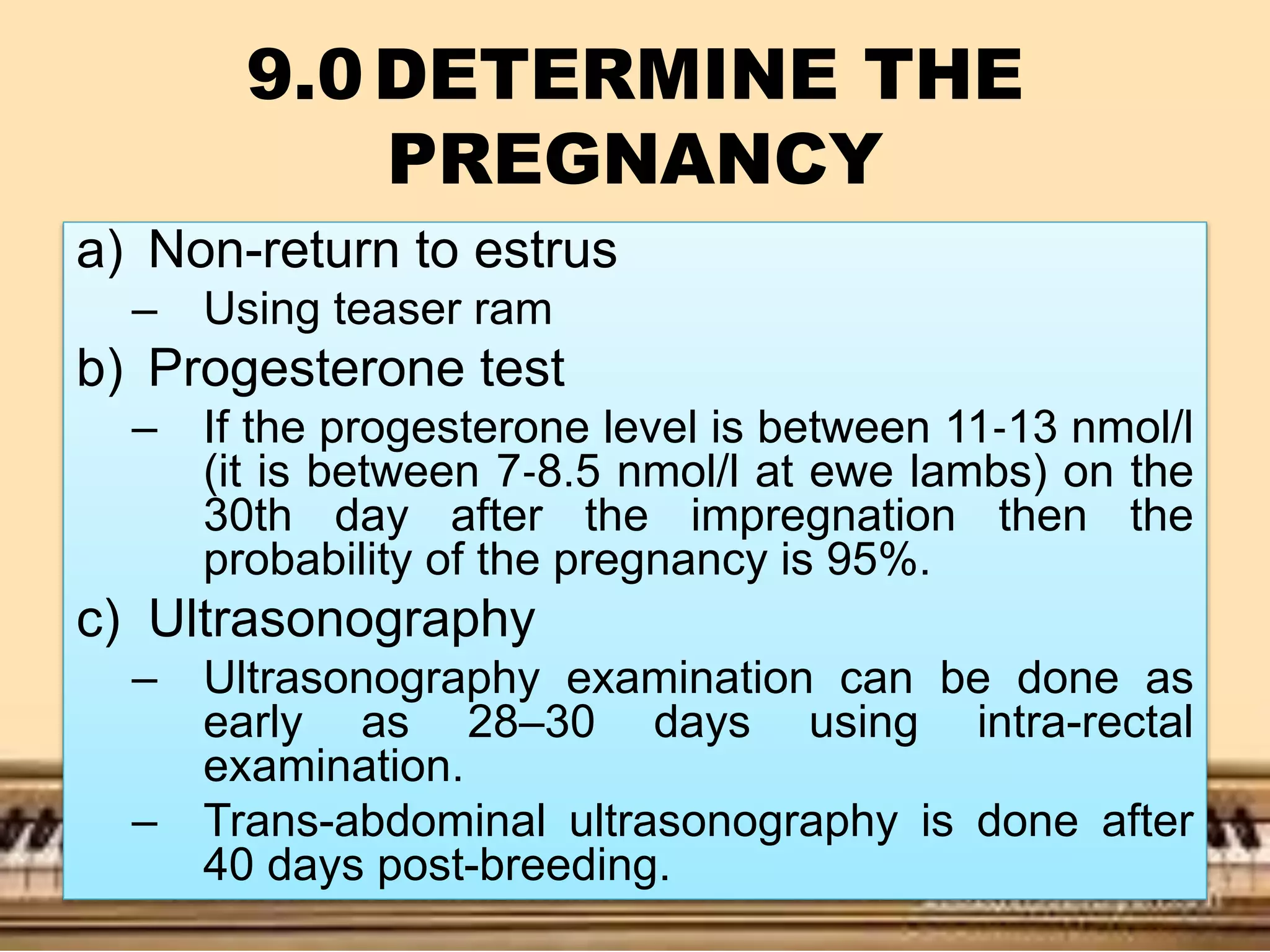 9.0DETERMINE THE
PREGNANCY
a) Non-return to estrus
– Using teaser ram
b) Progesterone test
– If the progesterone level is between 11‐13 nmol/l
(it is between 7‐8.5 nmol/l at ewe lambs) on the
30th day after the impregnation then the
probability of the pregnancy is 95%.
c) Ultrasonography
– Ultrasonography examination can be done as
early as 28–30 days using intra-rectal
examination.
– Trans-abdominal ultrasonography is done after
40 days post-breeding.
 