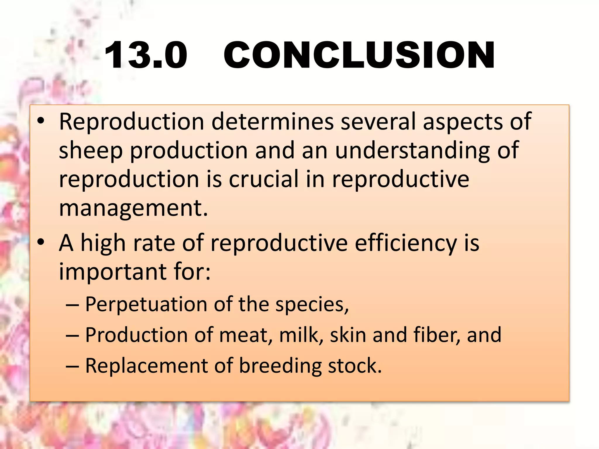 13.0 CONCLUSION
• Reproduction determines several aspects of
sheep production and an understanding of
reproduction is crucial in reproductive
management.
• A high rate of reproductive efficiency is
important for:
– Perpetuation of the species,
– Production of meat, milk, skin and fiber, and
– Replacement of breeding stock.
 