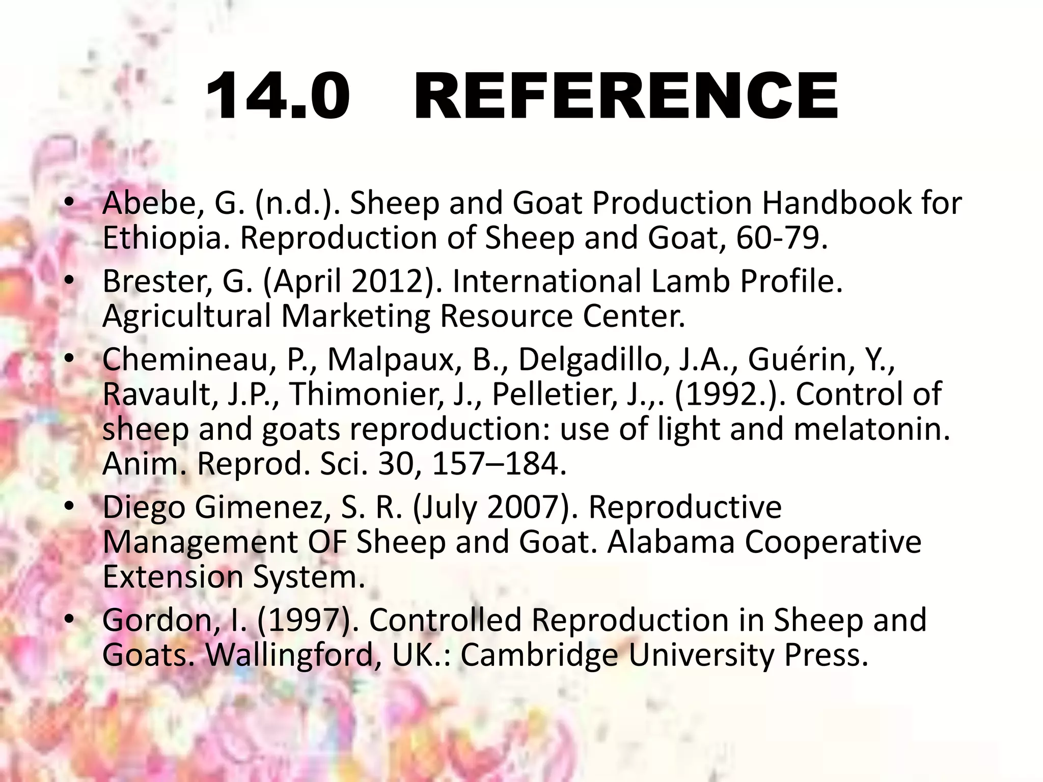 14.0 REFERENCE
• Abebe, G. (n.d.). Sheep and Goat Production Handbook for
Ethiopia. Reproduction of Sheep and Goat, 60-79.
• Brester, G. (April 2012). International Lamb Profile.
Agricultural Marketing Resource Center.
• Chemineau, P., Malpaux, B., Delgadillo, J.A., Guérin, Y.,
Ravault, J.P., Thimonier, J., Pelletier, J.,. (1992.). Control of
sheep and goats reproduction: use of light and melatonin.
Anim. Reprod. Sci. 30, 157–184.
• Diego Gimenez, S. R. (July 2007). Reproductive
Management OF Sheep and Goat. Alabama Cooperative
Extension System.
• Gordon, I. (1997). Controlled Reproduction in Sheep and
Goats. Wallingford, UK.: Cambridge University Press.
 