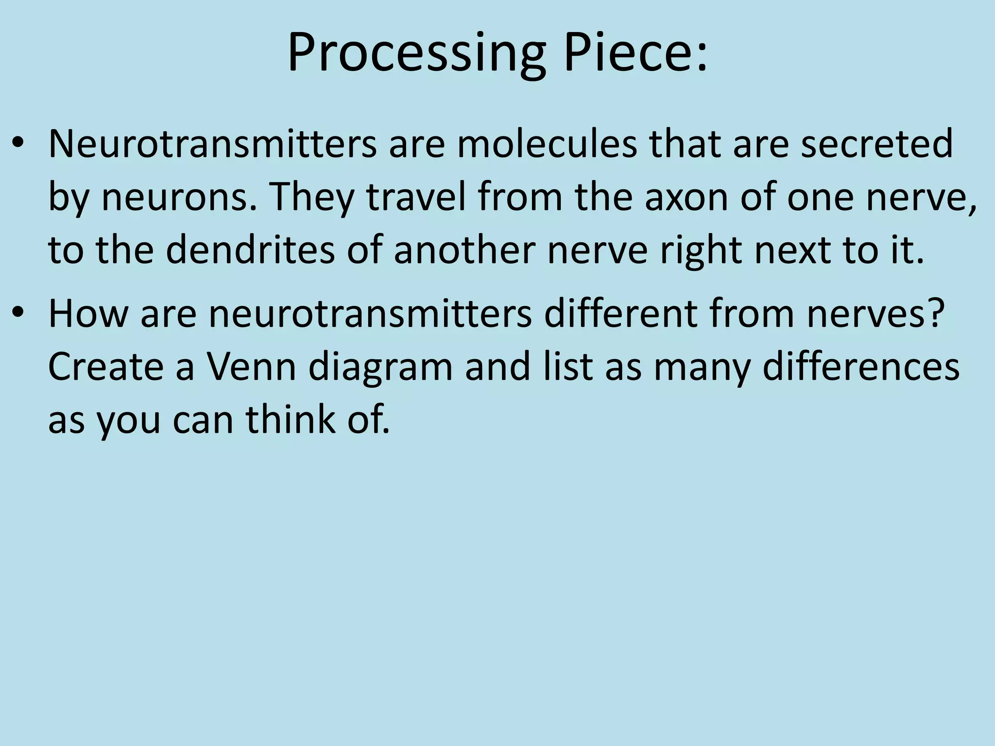 Processing Piece:
• Neurotransmitters are molecules that are secreted
by neurons. They travel from the axon of one nerve,
to the dendrites of another nerve right next to it.
• How are neurotransmitters different from nerves?
Create a Venn diagram and list as many differences
as you can think of.
 