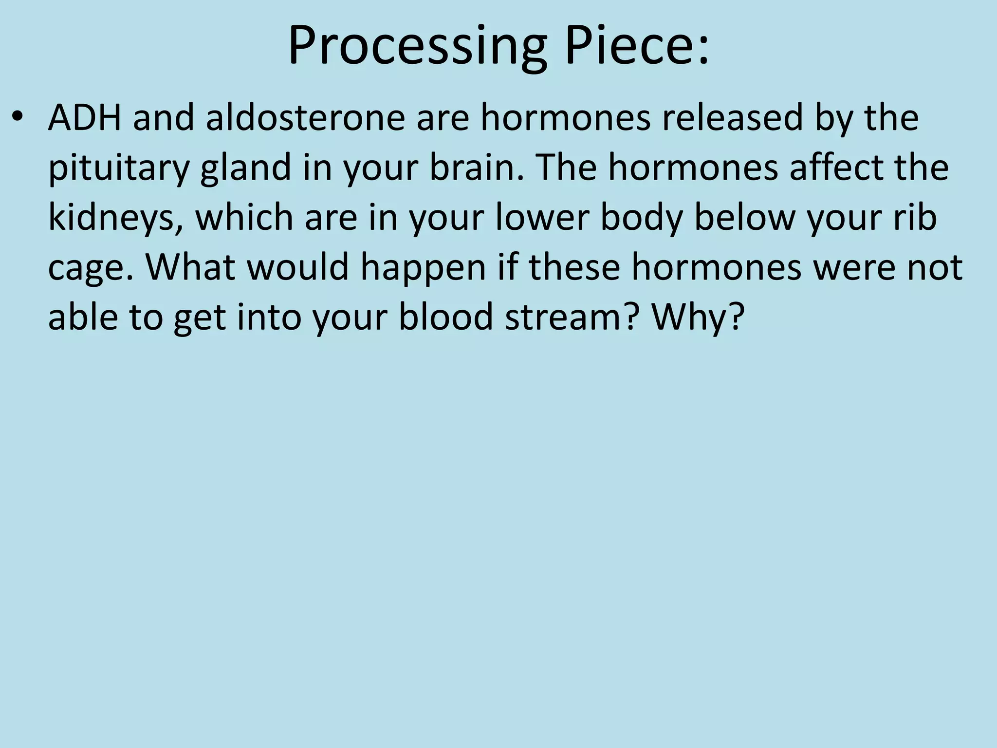 Processing Piece:
• ADH and aldosterone are hormones released by the
pituitary gland in your brain. The hormones affect the
kidneys, which are in your lower body below your rib
cage. What would happen if these hormones were not
able to get into your blood stream? Why?
 
