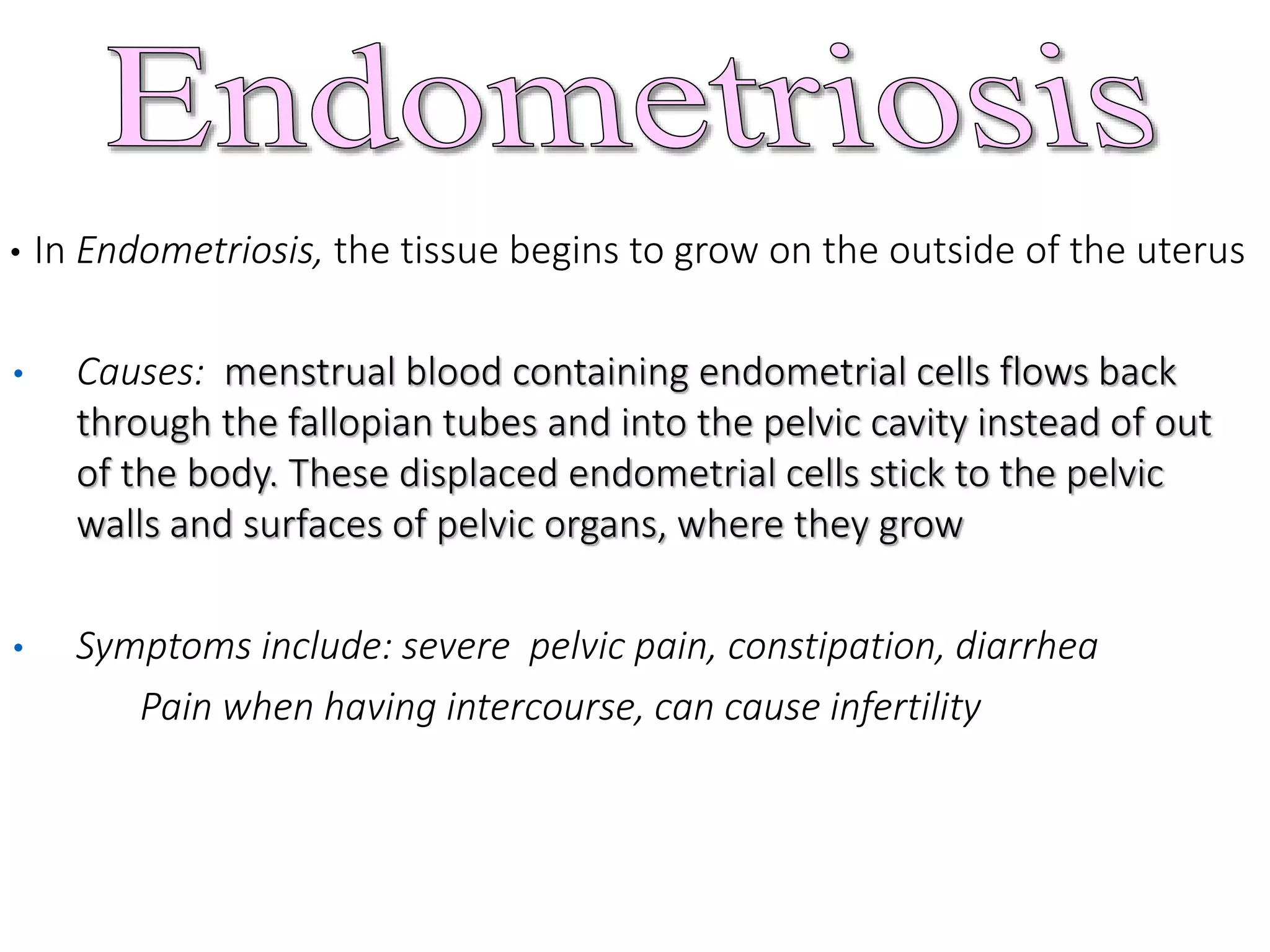 • In Endometriosis, the tissue begins to grow on the outside of the uterus
• Causes: menstrual blood containing endometrial cells flows back
through the fallopian tubes and into the pelvic cavity instead of out
of the body. These displaced endometrial cells stick to the pelvic
walls and surfaces of pelvic organs, where they grow
• Symptoms include: severe pelvic pain, constipation, diarrhea
Pain when having intercourse, can cause infertility
 